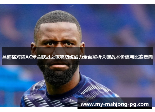 吕迪格对阵AC米兰欧冠之夜攻防统治力全面解析关键战术价值与比赛走向