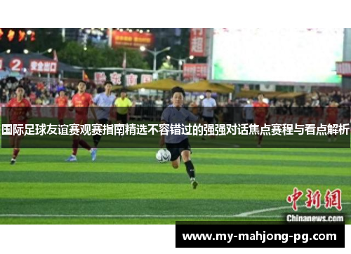 国际足球友谊赛观赛指南精选不容错过的强强对话焦点赛程与看点解析